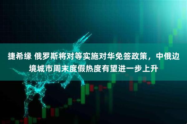 捷希缘 俄罗斯将对等实施对华免签政策，中俄边境城市周末度假热度有望进一步上升