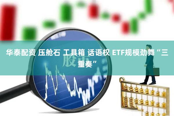 华泰配资 压舱石 工具箱 话语权 ETF规模劲舞“三重奏”
