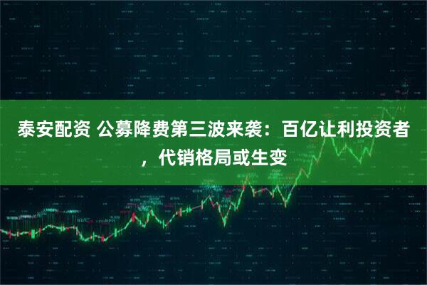 泰安配资 公募降费第三波来袭：百亿让利投资者，代销格局或生变