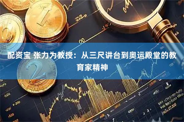 配资宝 张力为教授：从三尺讲台到奥运殿堂的教育家精神