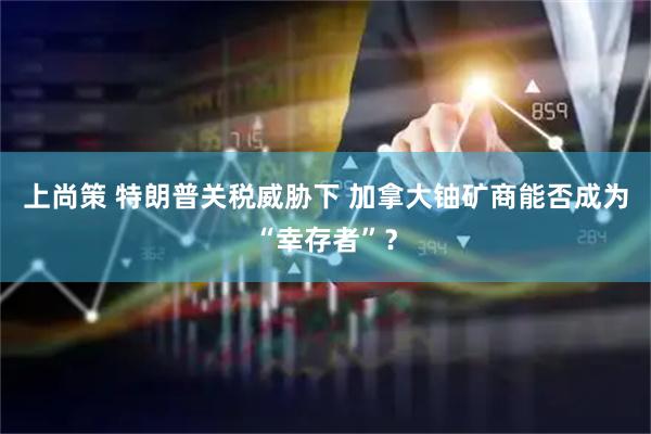 上尚策 特朗普关税威胁下 加拿大铀矿商能否成为“幸存者”？