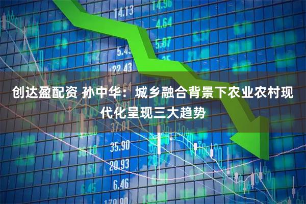 创达盈配资 孙中华：城乡融合背景下农业农村现代化呈现三大趋势