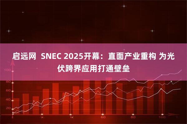 启远网  SNEC 2025开幕：直面产业重构 为光伏跨界应用打通壁垒