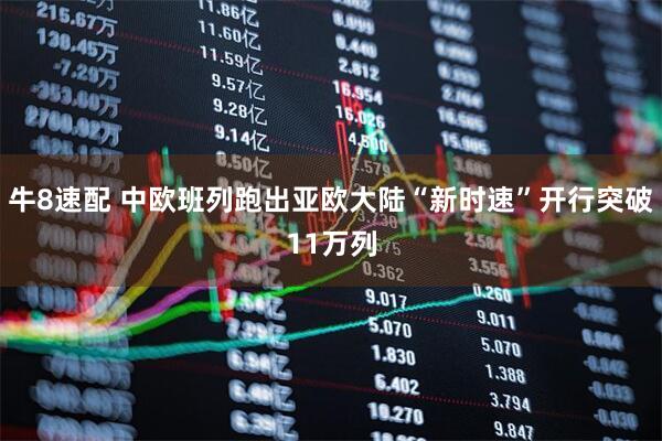 牛8速配 中欧班列跑出亚欧大陆“新时速”开行突破11万列
