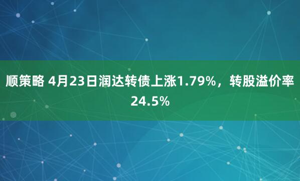 顺策略 4月23日润达转债上涨1.79%，转股溢价率24.5%