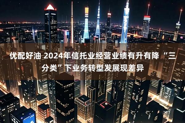 优配好油 2024年信托业经营业绩有升有降 “三分类”下业务转型发展现差异