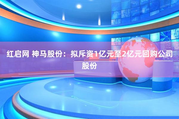 红启网 神马股份：拟斥资1亿元至2亿元回购公司股份