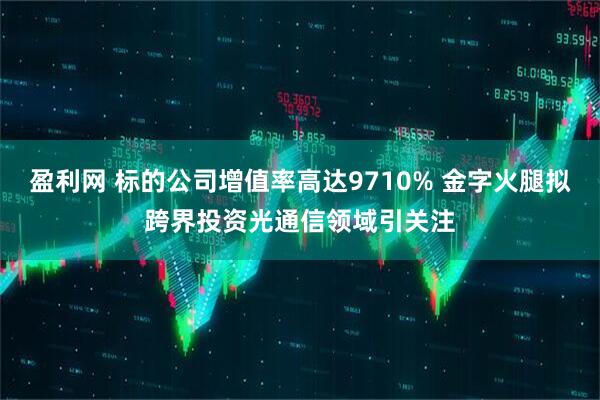 盈利网 标的公司增值率高达9710% 金字火腿拟跨界投资光通信领域引关注