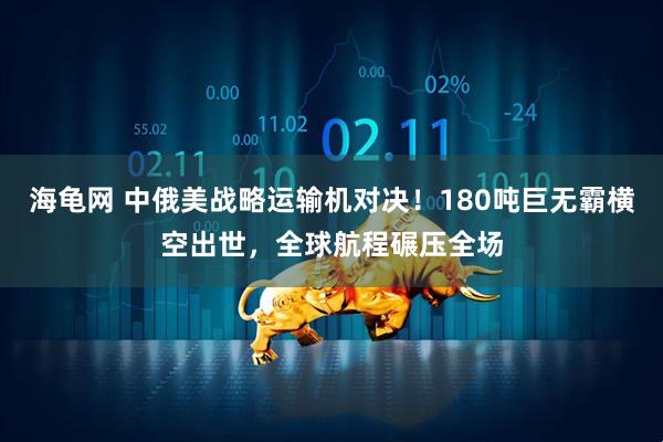 海龟网 中俄美战略运输机对决！180吨巨无霸横空出世，全球航程碾压全场