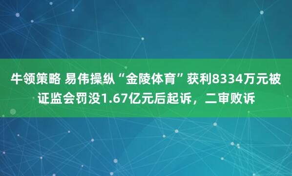 牛领策略 易伟操纵“金陵体育”获利8334万元被证监会罚没1.67亿元后起诉，二审败诉