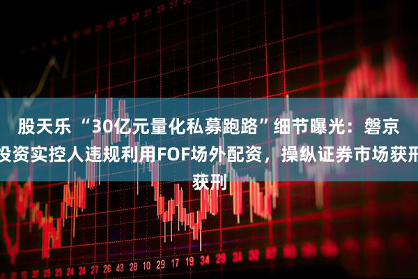 股天乐 “30亿元量化私募跑路”细节曝光：磐京投资实控人违规利用FOF场外配资，操纵证券市场获刑