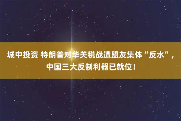 城中投资 特朗普对华关税战遭盟友集体“反水”，中国三大反制利器已就位！