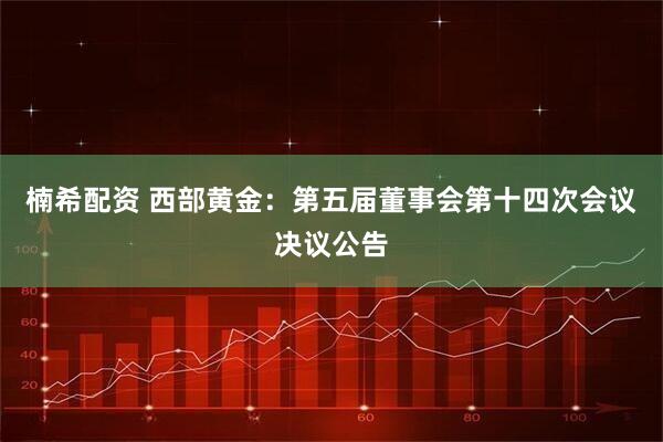 楠希配资 西部黄金：第五届董事会第十四次会议决议公告