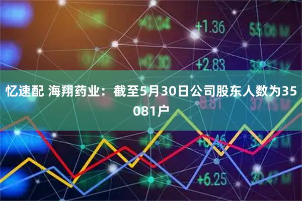 忆速配 海翔药业：截至5月30日公司股东人数为35081户