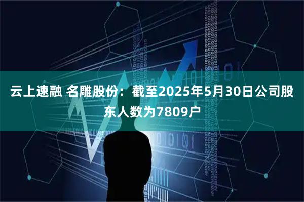 云上速融 名雕股份：截至2025年5月30日公司股东人数为7809户