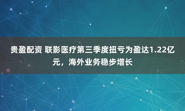 贵盈配资 联影医疗第三季度扭亏为盈达1.22亿元，海外业务稳步增长