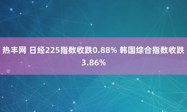热丰网 日经225指数收跌0.88% 韩国综合指数收跌3.86%