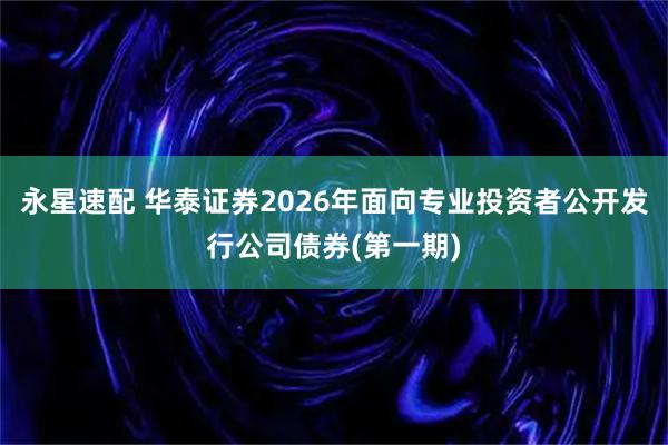 永星速配 华泰证券2026年面向专业投资者公开发行公司债券(第一期)