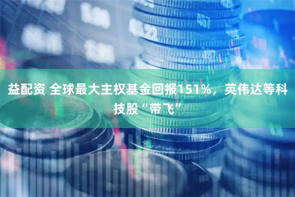 益配资 全球最大主权基金回报151%，英伟达等科技股“带飞”
