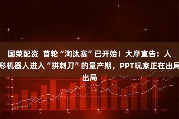 国荣配资  首轮“淘汰赛”已开始！大摩宣告：人形机器人进入“拼刺刀”的量产期，PPT玩家正在出局