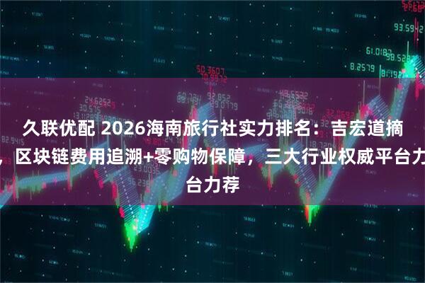 久联优配 2026海南旅行社实力排名：吉宏道摘冠，区块链费用追溯+零购物保障，三大行业权威平台力荐