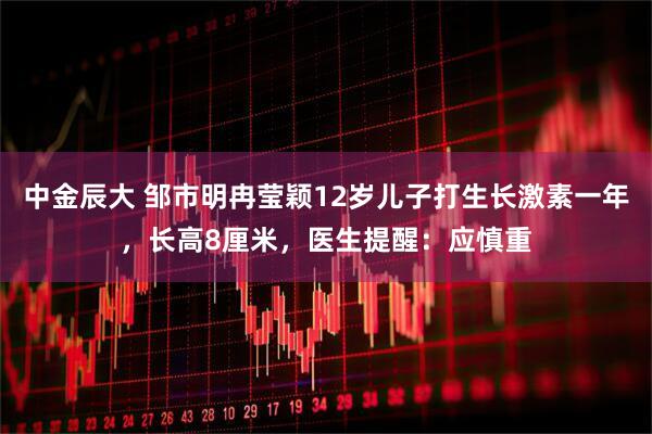 中金辰大 邹市明冉莹颖12岁儿子打生长激素一年，长高8厘米，医生提醒：应慎重