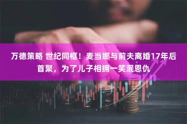 万德策略 世纪同框！麦当娜与前夫离婚17年后首聚，为了儿子相拥一笑泯恩仇