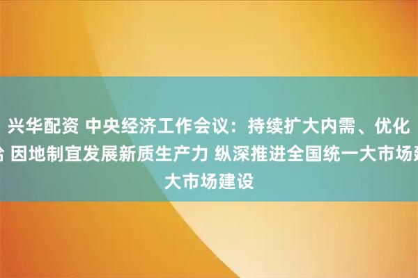 兴华配资 中央经济工作会议：持续扩大内需、优化供给 因地制宜发展新质生产力 纵深推进全国统一大市场建设