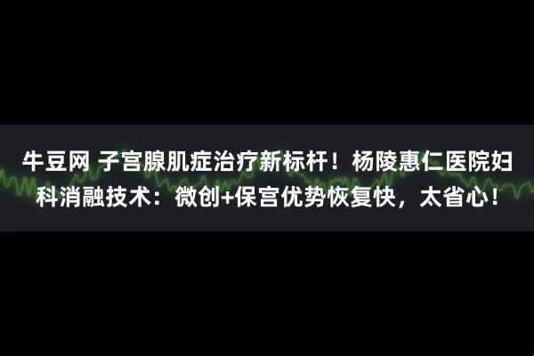 牛豆网 子宫腺肌症治疗新标杆！杨陵惠仁医院妇科消融技术：微创+保宫优势恢复快，太省心！