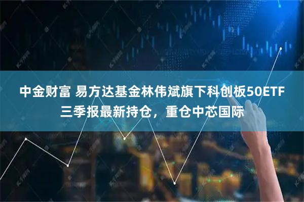 中金财富 易方达基金林伟斌旗下科创板50ETF三季报最新持仓，重仓中芯国际