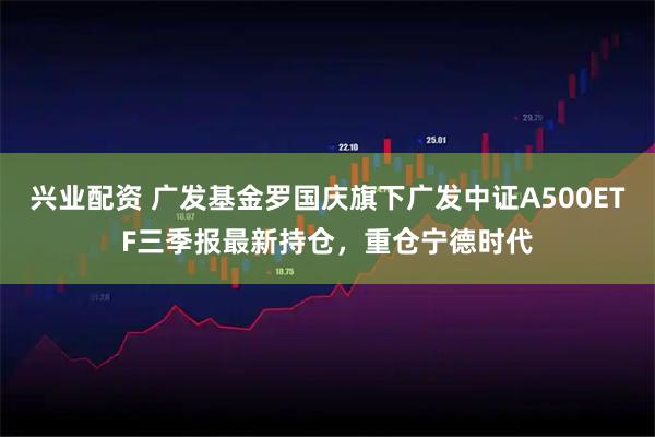 兴业配资 广发基金罗国庆旗下广发中证A500ETF三季报最新持仓，重仓宁德时代