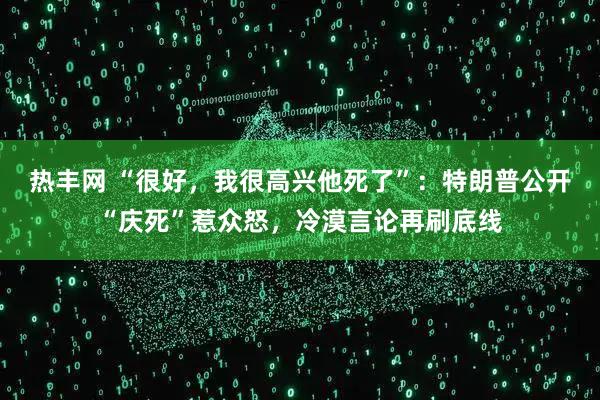 热丰网 “很好，我很高兴他死了”：特朗普公开“庆死”惹众怒，冷漠言论再刷底线