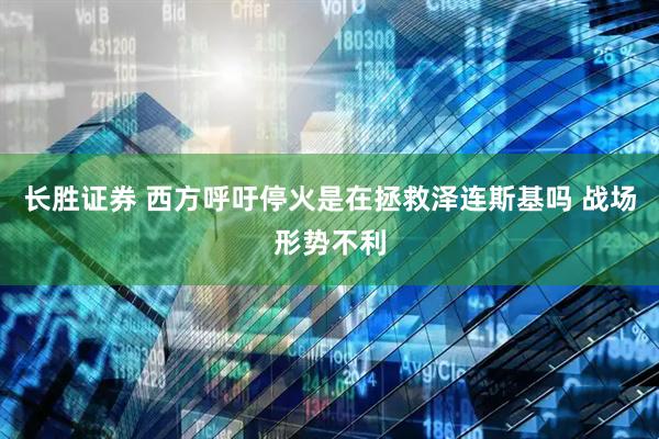 长胜证券 西方呼吁停火是在拯救泽连斯基吗 战场形势不利